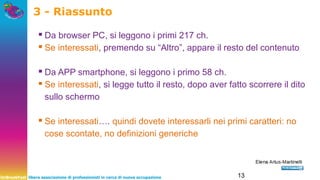 UnBreakFast libera associazione di professionisti in cerca di nuova occupazione 13
3 - Riassunto
▪Da browser PC, si leggono i primi 217 ch.
▪Se interessati, premendo su “Altro”, appare il resto del contenuto
▪Da APP smartphone, si leggono i primo 58 ch.
▪Se interessati, si legge tutto il resto, dopo aver fatto scorrere il dito
sullo schermo
▪Se interessati…. quindi dovete interessarli nei primi caratteri: no
cose scontate, no definizioni generiche
 