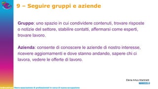 UnBreakFast libera associazione di professionisti in cerca di nuova occupazione
9 – Seguire gruppi e aziende
Gruppo: uno spazio in cui condividere contenuti, trovare risposte
o notizie del settore, stabilire contatti, affermarsi come esperti,
trovare lavoro.
Azienda: consente di conoscere le aziende di nostro interesse,
ricevere aggiornamenti e dove stanno andando, sapere chi ci
lavora, vedere le offerte di lavoro.
 
