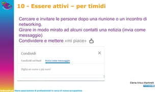 UnBreakFast libera associazione di professionisti in cerca di nuova occupazione
10 - Essere attivi – per timidi
Cercare e invitare le persone dopo una riunione o un incontro di
networking.
Girare in modo mirato ad alcuni contatti una notizia (invia come
messaggio)
Condividere e mettere «mi piace»
 