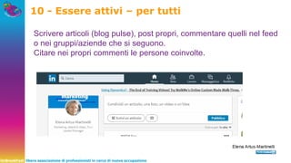UnBreakFast libera associazione di professionisti in cerca di nuova occupazione
10 - Essere attivi – per tutti
Scrivere articoli (blog pulse), post propri, commentare quelli nel feed
o nei gruppi/aziende che si seguono.
Citare nei propri commenti le persone coinvolte.
 