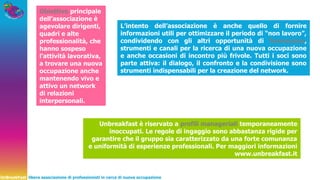 UnBreakFast libera associazione di professionisti in cerca di nuova occupazione
Obiettivo principale
dell’associazione è
agevolare dirigenti,
quadri e alte
professionalità, che
hanno sospeso
l’attività lavorativa,
a trovare una nuova
occupazione anche
mantenendo vivo e
attivo un network
di relazioni
interpersonali.
L’intento dell’associazione è anche quello di fornire
informazioni utili per ottimizzare il periodo di “non lavoro”,
condividendo con gli altri opportunità di formazione,
strumenti e canali per la ricerca di una nuova occupazione
e anche occasioni di incontro più frivole. Tutti i soci sono
parte attiva: il dialogo, il confronto e la condivisione sono
strumenti indispensabili per la creazione del network.
Unbreakfast è riservato a profili manageriali temporaneamente
inoccupati. Le regole di ingaggio sono abbastanza rigide per
garantire che il gruppo sia caratterizzato da una forte comunanza
e uniformità di esperienze professionali. Per maggiori informazioni
www.unbreakfast.it
 
