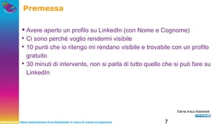 UnBreakFast libera associazione di professionisti in cerca di nuova occupazione 7
Premessa
▪Avere aperto un profilo su LinkedIn (con Nome e Cognome)
▪ Ci sono perché voglio rendermi visibile
▪ 10 punti che io ritengo mi rendano visibile e trovabile con un profilo
gratuito
▪ 30 minuti di intervento, non si parla di tutto quello che si può fare su
LinkedIn
 
