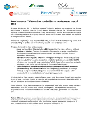 Press Statement: ITRE Committee puts building renovation center stage of
EPBD
Brussels, 11 October 2017 - “Building envelope” industries welcome the report on the Energy
Performance of Buildings Directive (EPBD) revision adopted today by the European Parliament
Industry, Research and Energy Committee (ITRE). The report puts building renovation center stage of
the EPBD and proposes a set of policy measures which aim to increase both the rate and depth of
building renovations in the EU.
The report, adopted by a huge majority of 51 votes, successfully features the driving factors that
enable buildings to lead the way in transitioning towards a low-carbon economy.
The core elements that allow for this include:
- A clear and consistent vision including a 2050 perspective that makes reference to Nearly
Zero-Energy Buildings. Together they signal the EU’s appetite for an increase of building
renovations and therefore provide greater business certainty for long term financial
investments in this sector;
- A toolbox for more impactful renovation strategies including: cost effective, staged deep
renovation, building renovation passports to help better guide consumers, 2030 and 2040
milestones and “measurable progress indicators” which should help to assess how savings in
buildings are contributing towards the overall EU energy efficiency target;
- Safeguarding of the energy efficiency first principle. Despite the expansion of the EPBD
system boundary, it is valuable that when calculating energy performance of buildings
(Annex I), energy needs of a building are to be considered first. This keeps the EPBD
consistent with its intended objective of reducing energy demand.
It is essential that these elements are consolidated as part of EU Governance. This will allow Member
States to have a one stop shop for all reporting and enhance inter-ministerial cooperation, which is
the key to ensuring a real boost in building renovation.
These industries call on the European Council to adopt an EPBD that helps to make energy efficiency
a reality both at EU and national level, thereby honoring the COP21 agreement, and delivering
tangible economic, environmental and societal benefits for business, government and consumers
alike.
Note to Editor: Our associations represent EU manufacturers of innovative construction products and raw materials for
the building envelope. The building envelope is the physical separator between the interior and exterior of a building.
Components of the envelope are typically: walls, floors, roofs, windows and doors. We have come together to call for a
policy framework that truly up-scales speed and depth of renovation of buildings in the EU.
 