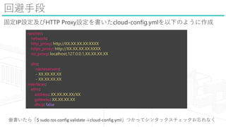 رֶ
̶IPOHTTP ProxyOcloud-config.yml¤Τ褦
rancher:
network:
http_proxy: http://XX.XX.XX.XX:XXXX
https_proxy: http://XX.XX.XX.XX:XXXX
no_proxy: localhost,127.0.0.1,XX.XX.XX.XX
dns:
nameservers:
- XX.XX.XX.XX
- XX.XX.XX.XX
interfaces:
eth:
address: XX.XX.XX.XX/XX
gateway: XX.XX.XX.XX
dhcp: false
顸$ sudo ros config validate -i cloud-config.ymlĤäƥ󥿥ååʤ
 
