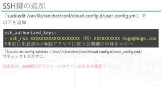 SSHI׷
sudoedit /var/lib/rancher/conf/cloud-config.d/user_config.yml
¤׷
ssh_authorized_keys:
- ssh_rsa XXXXXXXXXXXXXXXXXXXԣXXXXXXXXXX hoge@hoge.com
ǰgߤROSʹ_I򥳥ԥ
$ sudo ros config validate -i /var/lib/rancher/conf/cloud-config.d/user_config.yml
ǥå줺ˡ
OϡSSHIǥ`ȥ뤫_J
 