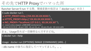 ȤHTTP Proxyǥϥޤä
Rancher Serverrun Hhָϡ docker runδΣ
ޤUsageҊһĿtȻʤǤɤ͡
--db-name ָƥϥޤäƤޤ
$ sudo docker run 
-e HTTP_PROXY=http://XX.XX.XX.XX:XXXX 
-e HTTPS_PROXY=http:// XX.XX.XX.XX:XXXX 
-e NO_PROXY=localhost,127.0.0.1, XX.XX.XX.XX 
-d --restart=unless-stopped -p 8080:8080 rancher/server 
--db-host XX.XX.XX.XX --db-port 3306 --db-user db_usr --db-pass db_pw --db-name cattle
$ docker run --help
Usage: docker run [OPTIONS] IMAGE [COMMAND] [ARG...]
 