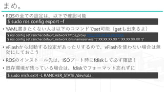 ޤᡣ
? ROSȫƤOϡ¤Ǵ_J
? YAMLʤˤ¤Υޥɤsetܣget裩
? vFlashӤOäꤹΤǡvFlashʹʤϤϟo
ˤƤ
? ROSΥ󥹥ȩ`ȤϡISO֩`ȕrfdiskƱؤ_J
? ȴhФäƤϤϡfdiskǥե`ޥå줺
$ sudo ros config export Cf
$ ros config set rancher.default_network.https_proxy http://XX.XX.XX.XX:XXXX
$ ros config set rancher.default_network.dns.nameservers "[' XX.XX.XX.XX ',' XX.XX.XX.XX ']"
$ sudo mkfs.ext4 -L RANCHER_STATE /dev/sda
 
