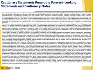TSX : RMX | OTC : RBYCF
This corporate presentation contains statements that constitute "forward-looking statements" and "forward looking information" (collectively, "forward-looking statements")
within the meaning of applicable Canadian and United States securities legislation. Generally, these forward-looking statements can be identified by the use of forward-
looking terminology such as "believes", "intends", "may", "will", "should", "plans", "anticipates", "potential", "expects", "estimates", "forecasts", "budget", "likely", "goal" and
similar expressions or statements that certain actions, events or results may or may not be achieved or occur in the future. In some cases, forward-looking information may
be stated in the present tense, such as in respect of current matters that may be continuing, or that may have a future impact or effect. Forward-looking statements reflect our
current expectations and assumptions, and are subject to a number of known and unknown risks, uncertainties and other factors which may cause our actual results,
performance or achievements to be materially different from any anticipated future results, performance or achievements expressed or implied by the forward-looking
statements.
Forward-looking statements include, but are not limited to statements relating to the exploration potential in Red Lake, the potential growth to the Company’s mineral
resources, the potential advancement of the Phoenix Gold Project to development and pre-production, the targeted zones of the planned drilling, drifting and bulk sampling
programs, the objectives and outcomes of the planned additional analysis of the geology of the deposits, the objectives and outcomes of the planned additional testing of the
resource model, the objectives and outcomes of the planned drilling, drifting and bulk sampling programs, the areas of focus in a future updated resource estimate, the
anticipated components of the 2017 and 2018 Exploration Programs, the proposed development and trial mining at the Phoenix Gold Project, the anticipated exploration
work on the Company’s Red Lake Regional Properties and the anticipated Exploration Program timeline.
Forward-looking statements are based on the opinions and estimates of management as of the date such statements are made and represent management's best judgment
based on facts and assumptions that management considers reasonable. If such opinions and estimates prove to be incorrect, actual and future results may be materially
different than expressed in the forward-looking statements. The material assumptions upon which such forward-looking statements are based include, among others, that:
the demand for gold and base metal deposits will develop as anticipated; the price of gold will remain at or attain levels that would render the Phoenix Gold Project potentially
economic; that any proposed operating and capital plans will not be disrupted by operational issues, title issues, loss of permits, environmental concerns, power supply,
labour disturbances, financing requirements or adverse weather conditions; Rubicon will continue to have the ability to attract and retain skilled staff; and there are no
material unanticipated variations in the cost of energy or supplies.
Forward-looking statements involve known and unknown risks, uncertainties and other factors which may cause the actual results, performance or achievements of Rubicon
to be materially different from any future results, performance or achievements expressed or implied by the forward-looking statements. Such factors include, among others:
possible variations in mineralization, grade or recovery or throughput rates; uncertainty of mineral resources, inability to realize exploration potential, mineral grades and
mineral recovery estimates; actual results of current exploration activities; actual results of reclamation activities; uncertainty of future operations, delays in completion of
exploration plans for any reason including insufficient capital, delays in permitting, and labour issues; conclusions of future economic or geological evaluations; changes in
project parameters as plans continue to be refined; failure of equipment or processes to operate as anticipated; accidents and other risks of the mining industry; delays and
other risks related to operations; timing and receipt of regulatory approvals; the ability of Rubicon and other relevant parties to satisfy regulatory requirements; the ability of
Rubicon to comply with its obligations under material agreements including financing agreements; the availability of financing for proposed programs and working capital
requirements on reasonable terms; the ability of third-party service providers to deliver services on reasonable terms and in a timely manner; risks associated with the ability
to retain key executives and key operating personnel; cost of environmental expenditures and potential environmental liabilities; dissatisfaction or disputes with local
communities or First Nations or Aboriginal Communities; failure of plant, equipment or processes to operate as anticipated; market conditions and general business,
economic, competitive, political and social conditions; our ability to generate sufficient cash flow from operations or obtain adequate financing to fund our capital expenditures
and working capital needs and meet our other obligations; the volatility of our stock price, and the ability of our common stock to remain listed and traded on the TSX.
It is important to note that the information provided in this corporate presentation is preliminary in nature. There is no certainty that a potential mine will be realized. A mine
production decision that is not based on a feasibility study demonstrating economic and technical viability does not provide adequate disclosure of the increased uncertainty
and specific risks of failure associated with such a production decision.
Cautionary Statements Regarding Forward-Looking
Statements and Cautionary Notes
2
 