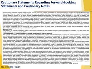 TSX : RMX | OTC : RBYCF
Forward-looking statements contained herein are made as of the date of this corporate presentation and Rubicon disclaims any obligation to update any forward-looking
statements, whether as a result of new information, future events or results or otherwise, except as required by applicable securities laws. Readers are advised to
carefully review and consider the risk factors identified in the Management's Discussion and Analysis for period ending December 31, 2016 under the heading "Risk
Factors" for a discussion of the factors that could cause Rubicon's actual results, performance and achievements to be materially different from any anticipated future
results, performance or achievements expressed or implied by the forward-looking statements. Readers are further cautioned that the foregoing list of assumptions and
risk factors is not exhaustive and it is recommended that prospective investors consult the more complete discussion of Rubicon's business, financial condition and
prospects that is included in this corporate presentation. The forward-looking statements contained herein are expressly qualified by this cautionary statement.
Securities legislation in certain of the Canadian provinces provides purchasers, in addition to any other rights they may have at law, with a remedy for rescission or
damages where an offering memorandum, such as this presentation, or any amendment to it, and in some cases, advertising and sales literature used in connection
therewith, contains a misrepresentation.
This corporate presentation does not constitute an offer of securities for sale in the United States. The securities referred to herein may not be offered or sold in the
United States absent registration or an exemption from registration.
Qualified Person
The content of this corporate presentation relating to geology and exploration has been read and approved by George Ogilvie, P.Eng., President, CEO, and Director, who
is a Qualified Person as defined by NI 43-101.
Cautionary Note to U.S. Readers Regarding Estimates of Indicated and Inferred Resources
This corporate presentation uses the terms “measured” and “indicated” mineral resources and “inferred” mineral resources. The Company advises U.S. investors that
while these terms are recognized and required by Canadian securities administrators, they are not recognized by the SEC. The estimation of “measured”, “indicated” and
“inferred” mineral resources involves greater uncertainty as to their existence and economic feasibility than the estimation of proven and probable reserves. The
estimation of “inferred” resources involves far greater uncertainty as to their existence and economic viability than the estimation of other categories of resources. It
cannot be assumed that all or any part of a “measured”, “indicated” or “inferred” mineral resource will ever be upgraded to a higher category.
Under Canadian rules, estimates of “inferred mineral resources” may not form the basis of feasibility studies, pre-feasibility studies or other economic studies, except in
prescribed cases, such as in a preliminary economic assessment under certain circumstances. The SEC normally only permits issuers to report mineralization that does
not constitute “reserves” as in-place tonnage and grade without reference to unit measures. Under U.S. standards, mineralization may not be classified as a “reserve”
unless the determination has been made that the mineralization could be economically and legally produced or extracted at the time the reserve determination is made.
U.S. investors are cautioned not to assume that any part or all of a “measured”, “indicated” or “inferred” mineral resource exists or is economically or legally mineable.
Information concerning descriptions of mineralization and resources contained herein may not be comparable to information made public by U.S. companies subject to
the reporting and disclosure requirements of the SEC.
Mineral resources that are not mineral reserves do not have demonstrated economic viability. The estimation of mineral resources is inherently uncertain, involves
subjective judgement about many relevant factors and may be materially affected by environmental, permitting, legal, title, taxation, sociopolitical, marketing, or other
relevant issues. The quantity and grade of reported inferred resources in this estimation are uncertain in nature and there has been insufficient exploration to define these
inferred resources as an indicated or measured mineral resource and it is uncertain if further exploration will result in upgrading them to an indicated or measured mineral
resource category. The accuracy of any such estimates is a function of the quantity and quality of available data, and of the assumptions made and judgments used in
engineering and geological interpretation, which may prove to be unreliable and depend, to a certain extent, upon the analysis of drilling results and statistical inferences
that may ultimately prove to be inaccurate. Mineral resource estimates may have to be re-estimated based on: (i) fluctuations in mineral prices; (ii) results of drilling and
development; (iii) results of test stoping and other testing; (iv) metallurgical testing and other studies; (v) proposed mining operations, including dilution; (vi) the evaluation
of mine plans subsequent to the date of any estimates; and (vii) the possible failure to receive required permits, approvals and licenses.
The mineral resources in this corporate presentation were reported using Canadian Institute of Mining, Metallurgy and Petroleum (“CIM”) Standards.
Cautionary Statements Regarding Forward-Looking
Statements and Cautionary Notes
3
 