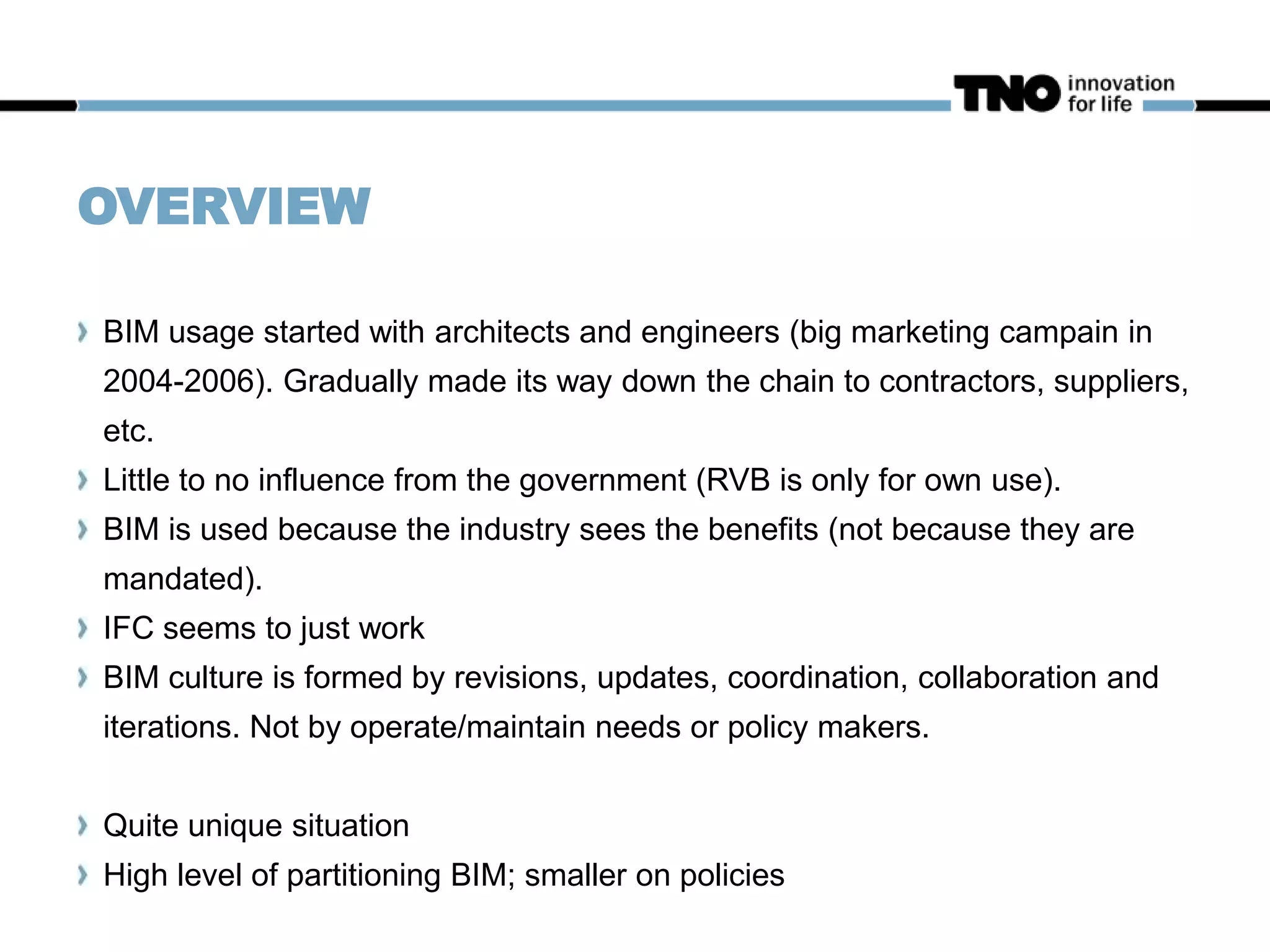 OVERVIEW
BIM usage started with architects and engineers (big marketing campain in
2004-2006). Gradually made its way down the chain to contractors, suppliers,
etc.
Little to no influence from the government (RVB is only for own use).
BIM is used because the industry sees the benefits (not because they are
mandated).
IFC seems to just work
BIM culture is formed by revisions, updates, coordination, collaboration and
iterations. Not by operate/maintain needs or policy makers.
Quite unique situation
High level of partitioning BIM; smaller on policies
 