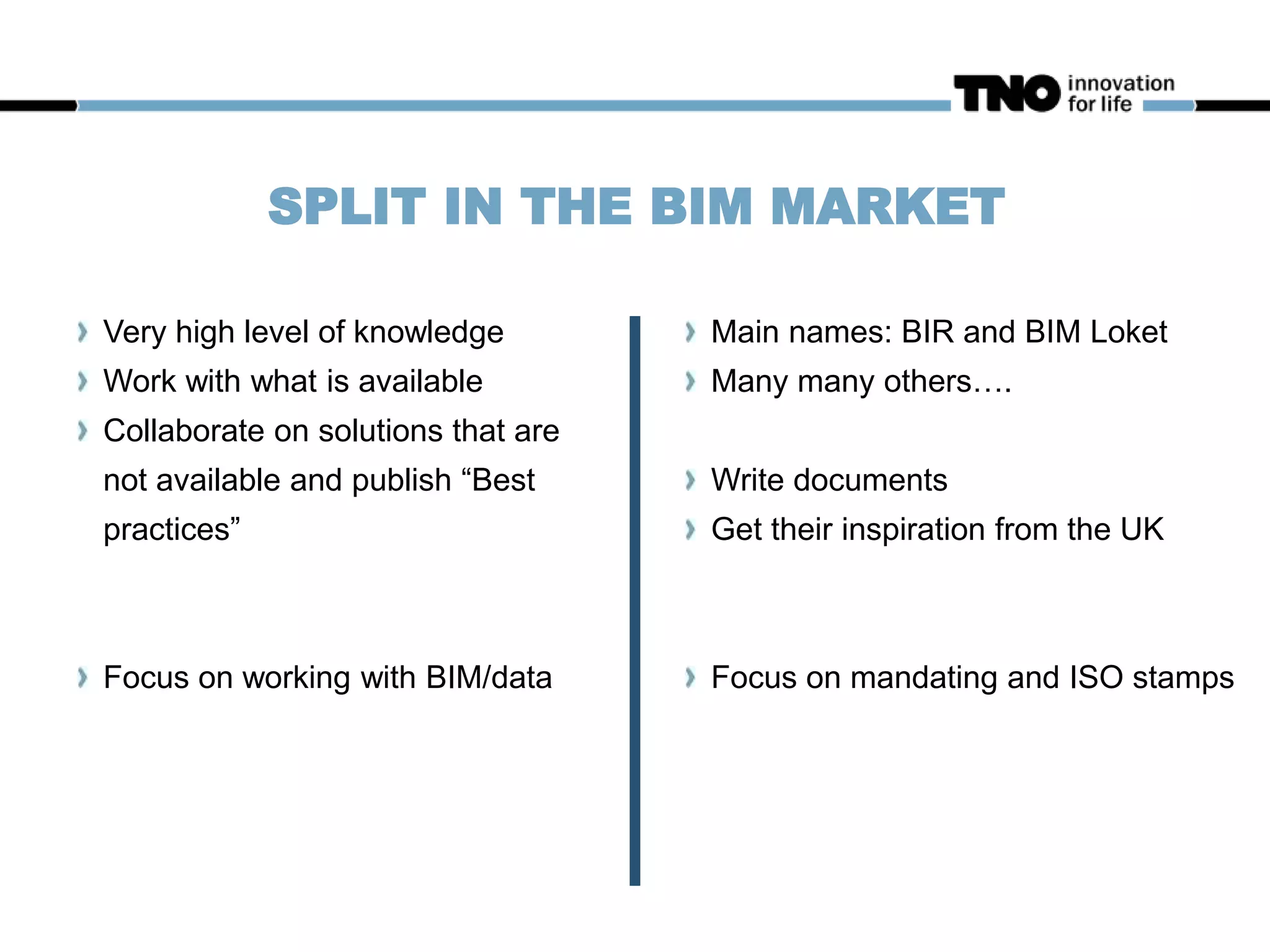 SPLIT IN THE BIM MARKET
Main names: BIR and BIM Loket
Many many others….
Write documents
Get their inspiration from the UK
Focus on mandating and ISO stamps
Very high level of knowledge
Work with what is available
Collaborate on solutions that are
not available and publish “Best
practices”
Focus on working with BIM/data
 