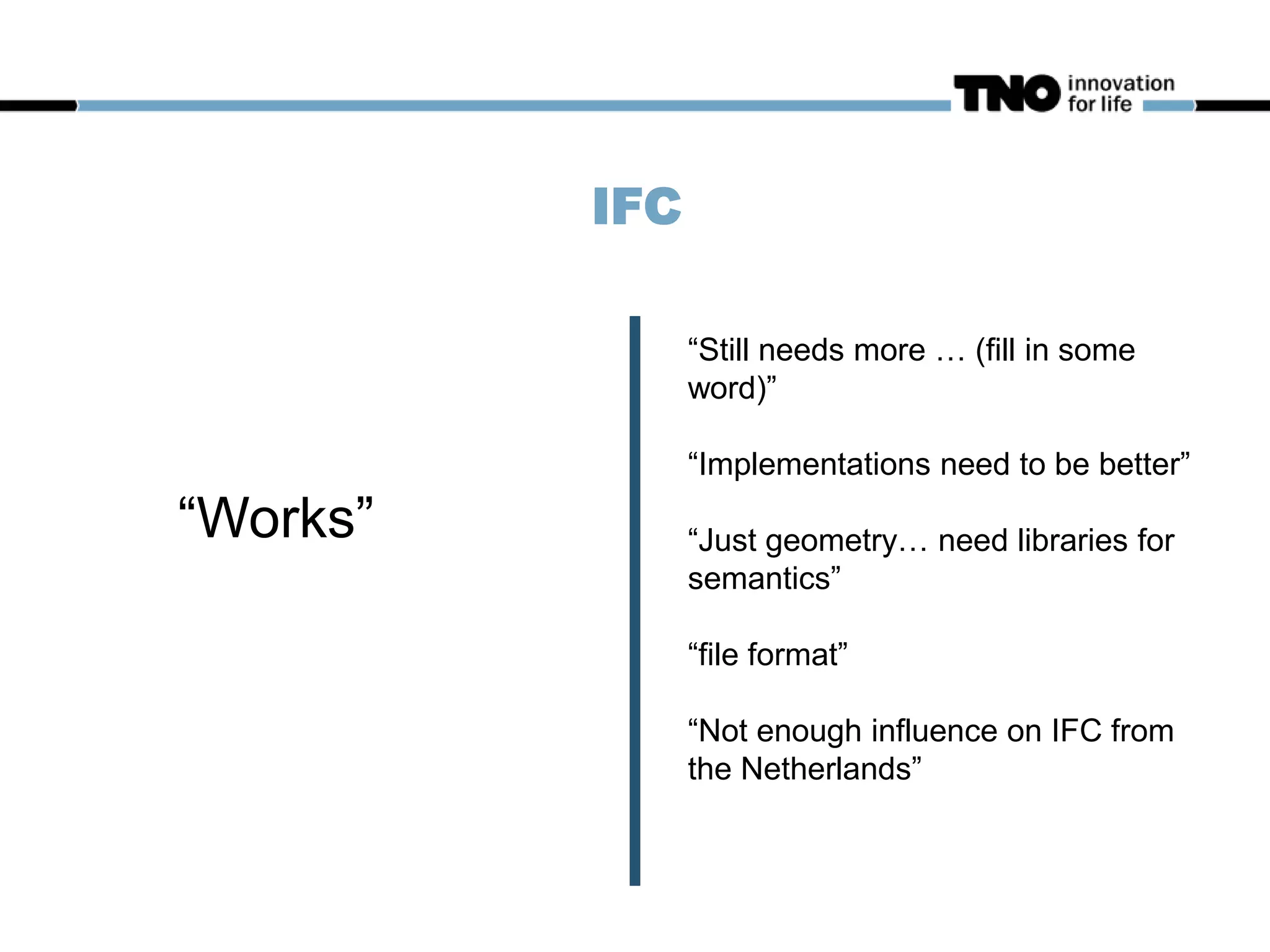 IFC
“Works”
“Still needs more … (fill in some
word)”
“Implementations need to be better”
“Just geometry… need libraries for
semantics”
“file format”
“Not enough influence on IFC from
the Netherlands”
 