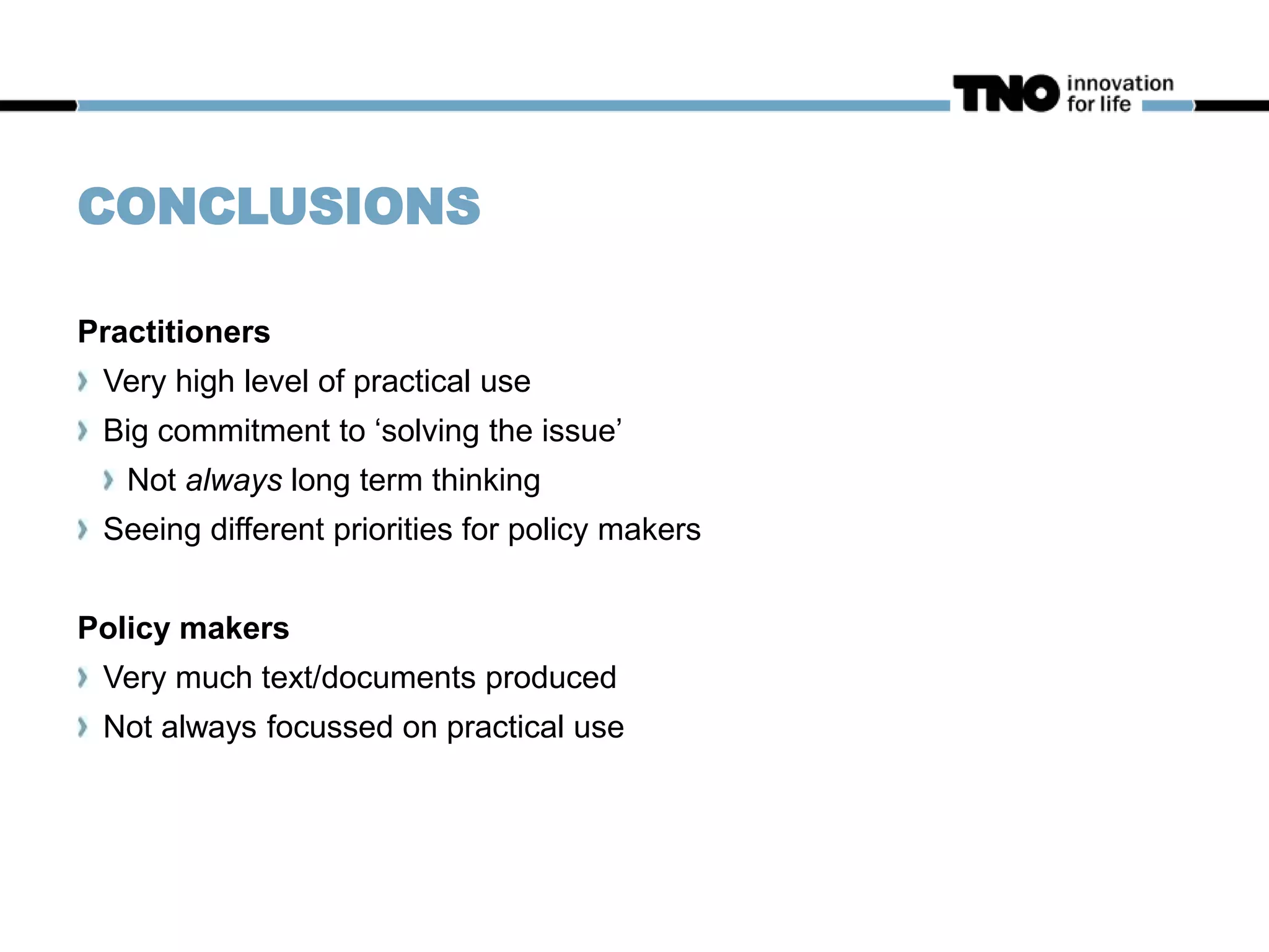 CONCLUSIONS
Practitioners
Very high level of practical use
Big commitment to ‘solving the issue’
Not always long term thinking
Seeing different priorities for policy makers
Policy makers
Very much text/documents produced
Not always focussed on practical use
 