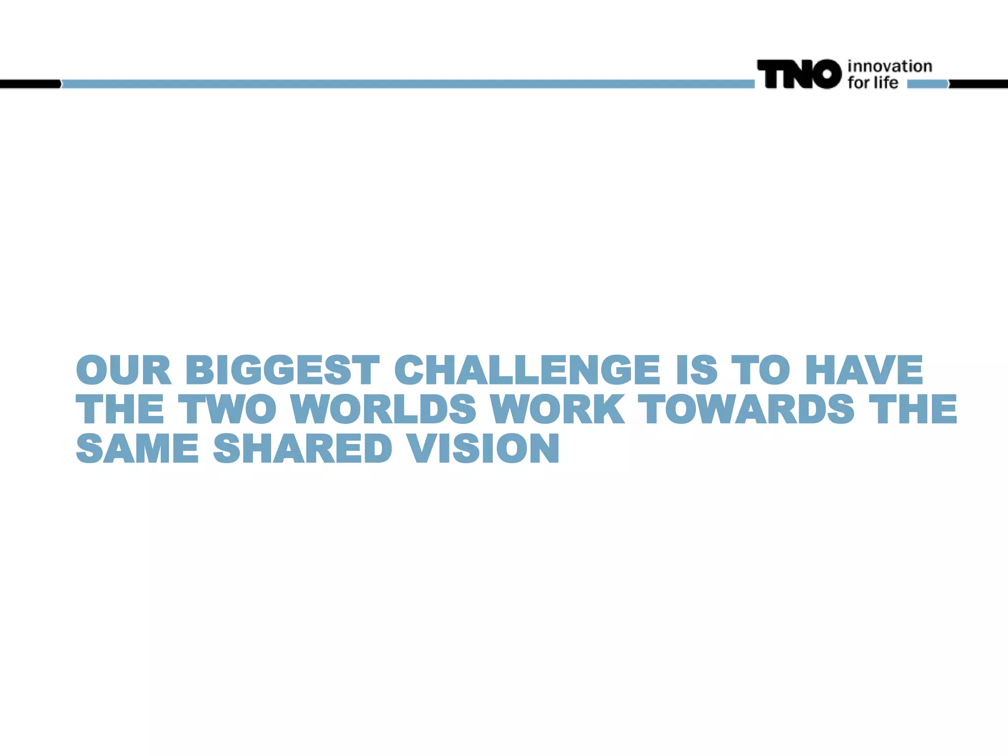 OUR BIGGEST CHALLENGE IS TO HAVE
THE TWO WORLDS WORK TOWARDS THE
SAME SHARED VISION
 