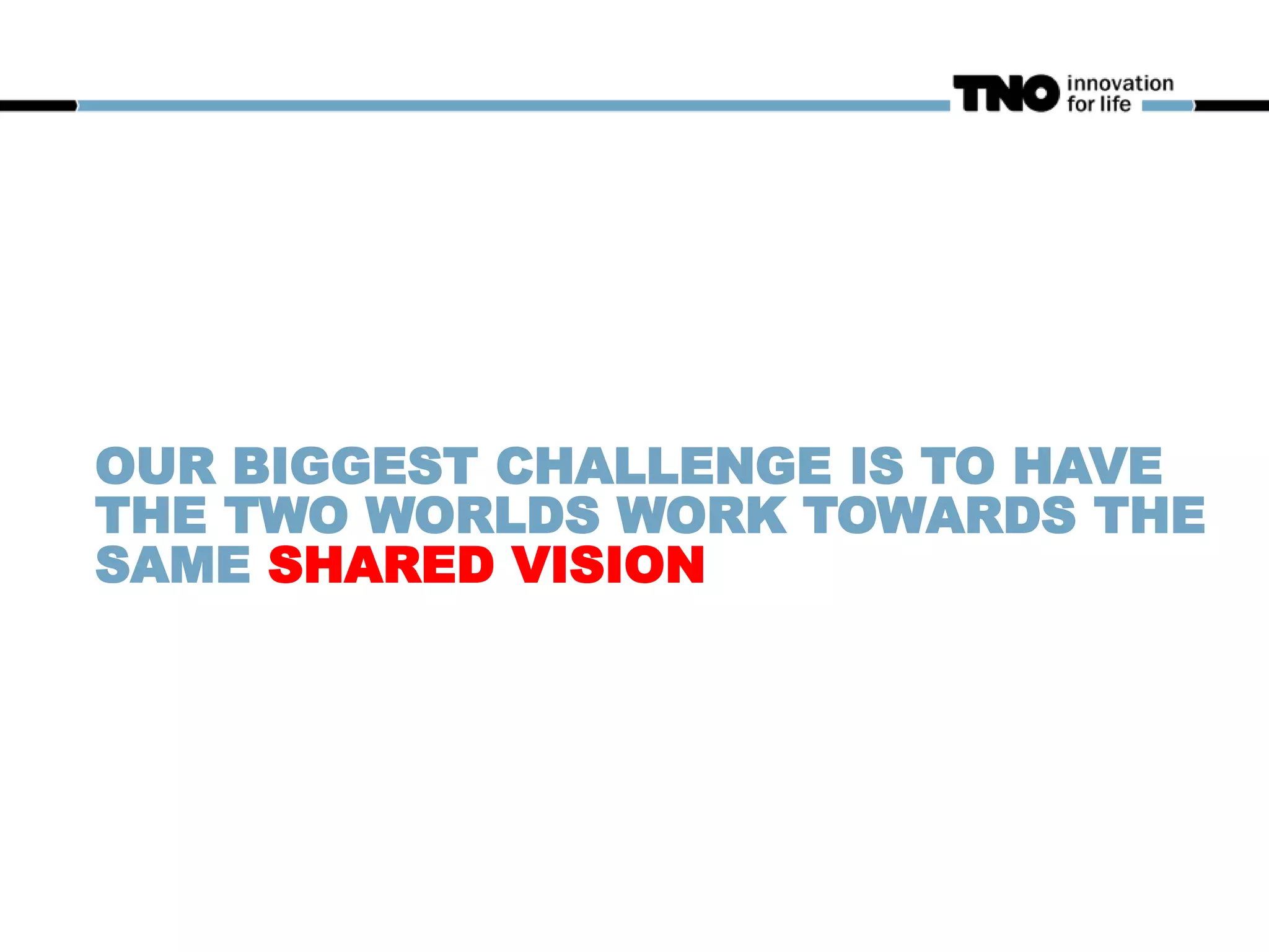OUR BIGGEST CHALLENGE IS TO HAVE
THE TWO WORLDS WORK TOWARDS THE
SAME SHARED VISION
 