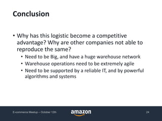 Conclusion
• Why has this logistic become a competitive
advantage? Why are other companies not able to
reproduce the same?
• Need to be Big, and have a huge warehouse network
• Warehouse operations need to be extremely agile
• Need to be supported by a reliable IT, and by powerful
algorithms and systems
E-commerce Meetup – October 12th 24
 