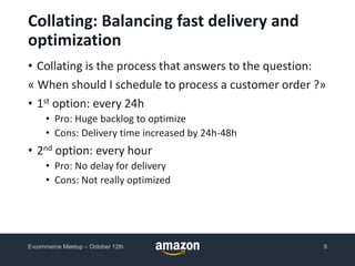 • Collating is the process that answers to the question:
« When should I schedule to process a customer order ?»
• 1st option: every 24h
• Pro: Huge backlog to optimize
• Cons: Delivery time increased by 24h-48h
• 2nd option: every hour
• Pro: No delay for delivery
• Cons: Not really optimized
Collating: Balancing fast delivery and
optimization
E-commerce Meetup – October 12th 8
 