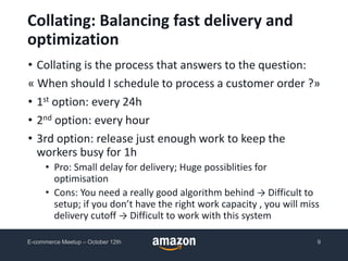 • Collating is the process that answers to the question:
« When should I schedule to process a customer order ?»
• 1st option: every 24h
• 2nd option: every hour
• 3rd option: release just enough work to keep the
workers busy for 1h
• Pro: Small delay for delivery; Huge possiblities for
optimisation
• Cons: You need a really good algorithm behind → Difficult to
setup; if you don’t have the right work capacity , you will miss
delivery cutoff → Difficult to work with this system
Collating: Balancing fast delivery and
optimization
E-commerce Meetup – October 12th 9
 