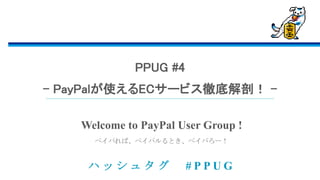ハ ッ シ ュ タ グ # P P U G
ペイパれば、ペイパルるとき、ペイパろー！
Welcome to PayPal User Group !
PPUG #4
- PayPalが使えるECサービス徹底解剖！ -
 