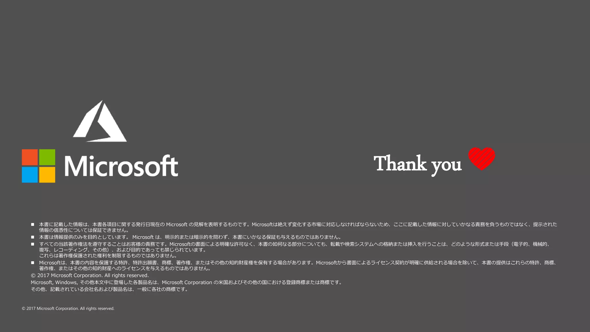 © 2017 Microsoft Corporation. All rights reserved.
 本書に記載した情報は、本書各項目に関する発行日現在の Microsoft の見解を表明するものです。Microsoftは絶えず変化する市場に対応しなければならないため、ここに記載した情報に対していかなる責務を負うものではなく、提示された
情報の信憑性については保証できません。
 本書は情報提供のみを目的としています。 Microsoft は、明示的または暗示的を問わず、本書にいかなる保証も与えるものではありません。
 すべての当該著作権法を遵守することはお客様の責務です。Microsoftの書面による明確な許可なく、本書の如何なる部分についても、転載や検索システムへの格納または挿入を行うことは、どのような形式または手段（電子的、機械的、
複写、レコーディング、その他）、および目的であっても禁じられています。
これらは著作権保護された権利を制限するものではありません。
 Microsoftは、本書の内容を保護する特許、特許出願書、商標、著作権、またはその他の知的財産権を保有する場合があります。Microsoftから書面によるライセンス契約が明確に供給される場合を除いて、本書の提供はこれらの特許、商標、
著作権、またはその他の知的財産へのライセンスを与えるものではありません。
© 2017 Microsoft Corporation. All rights reserved.
Microsoft, Windows, その他本文中に登場した各製品名は、Microsoft Corporation の米国およびその他の国における登録商標または商標です。
その他、記載されている会社名および製品名は、一般に各社の商標です。
Thank you 💛
 