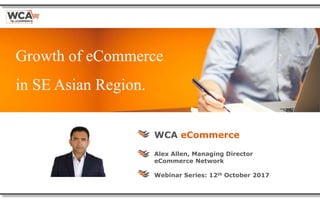 Growth of eCommerce
in SE Asian Region.
WCA eCommerce
Alex Allen, Managing Director
eCommerce Network
Webinar Series: 12th October 2017
 
