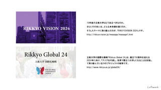 10年後の立教大学はどうあるべきなのか。
さらにその先には、どんな未来像を描くのか。
そうしたテーマに取り組んだのが、「RIKKYOVISION 2024」です。
http://rikkyo-vision.jp/message/message1.html
立教大学の国際化戦略「Rikkyo Global 24」は、創立150周年を迎える
2024年に向け、「アジアを代表し、世界で際立つ大学」になることを目指し
て取り組んでいる24のプロジェクトの総称です。
http://www.rikkyo.ac.jp/global24/
 