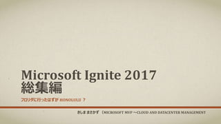 Microsoft Ignite 2017
総集編
フロリダに行ったはずが HONOLULU ？
きしま まさかず （MICROSOFT MVP ～CLOUD AND DATACENTER MANAGEMENT
 
