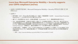 Learn how Microsoft Enterprise Mobility + Security supports
your GDPR compliance journey
• GDPR への対応するために、Microsoft Enterprise Mobility + Security がどのように役に立つか
のセッション
• GDPR？
• 欧州連合（EU）が2016年4月に制定した「一般データ保護規則（GDPR ：General Data Protection
Regulation）」。2018年5月25日に施行される予定
• 個人データを処理するに当たり、企業は管理者（Controller）として、規制事項を遵守すること
• EEA（欧州経済領域）の域内から域外への個人データの移転は原則として禁止され、例えば日本のよ
うに欧州委員会によって適切な個人情報保護制度を有していると認められていない国への情報移転に当
たっては、企業は拘束的企業準則（Binding Corporate Rules）の策定、標準契約条項（Standard
Contract Clauses）の締結など、適切な施策の下で一定の要件を満たす必要がある
• EU域内の個人（消費者）に対して日本から商品やサービスを提供している場合、たとえEU域内に子会
社などがなかったとしても、当該企業は個人データの取得や処理に当たりGDPRに沿った手続を実施する
必要がある
• 参考： http://special.nikkeibp.co.jp/atclh/NBO/17/microsoft0317/vol8/
 