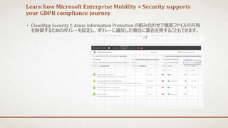 Learn how Microsoft Enterprise Mobility + Security supports
your GDPR compliance journey
• CloudApp Security と Azure Information Protection の組み合わせで機密ファイルの共有
を制御するためのポリシーを設定し、ポリシーに違反した場合に警告を発することもできます。
 