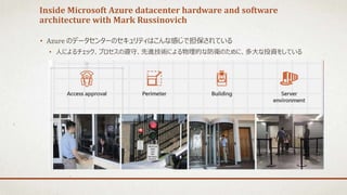 Inside Microsoft Azure datacenter hardware and software
architecture with Mark Russinovich
• Azure のデータセンターのセキュリティはこんな感じで担保されている
• 人によるチェック、プロセスの遵守、先進技術による物理的な防衛のために、多大な投資をしている
 