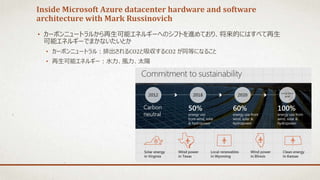 Inside Microsoft Azure datacenter hardware and software
architecture with Mark Russinovich
• カーボンニュートラルから再生可能エネルギーへのシフトを進めており、将来的にはすべて再生
可能エネルギーでまかないたいとか
• カーボンニュートラル：排出されるCO2と吸収するCO2 が同等になること
• 再生可能エネルギー：水力、風力、太陽
 