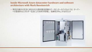 Inside Microsoft Azure datacenter hardware and software
architecture with Mark Russinovich
• 現在計画中の完全に統合された燃料電池搭載のデータセンターのパイロットでは、サーバー
への直接的なエネルギー伝送により効率が倍増し、信頼性が向上するのだとか
 