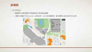 会場図
• とにかく広い
• 感覚的には東京駅から有楽町まで歩き回る感覚
• 1階から4階までセッションルームがあるが、上にのぼる階段が、変な場所にあるためやたらと歩く
 