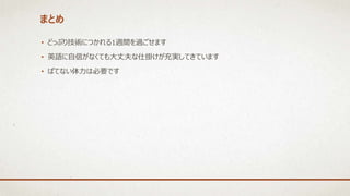 まとめ
• どっぷり技術につかれる1週間を過ごせます
• 英語に自信がなくても大丈夫な仕掛けが充実してきています
• ばてない体力は必要です
 