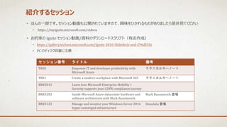 紹介するセッション
• ほんの一部です。セッション動画も公開されていますので、興味をひかれるものがありましたら是非見てください
• https://myignite.microsoft.com/videos
• お約束の Ignite セッション動画/資料のダウンロードスクリプト（有志作成）
• https://gallery.technet.microsoft.com/Ignite-2016-Slidedeck-and-296df316
• PC のディスク容量に注意
セッション番号 タイトル 備考
TK02 Empower IT and developer productivity with
Microsoft Azure
テクニカルキーノート
TK01 Create a modern workplace with Microsoft 365 テクニカルキーノート
BRK2013 Learn how Microsoft Enterprise Mobility +
Security supports your GDPR compliance journey
BRK3203 Inside Microsoft Azure datacenter hardware and
software architecture with Mark Russinovich
Mark Russinovich 登場
BRK3123 Manage and monitor your Windows Server 2016
hyper-converged infrastructure
Honolulu 登場
 