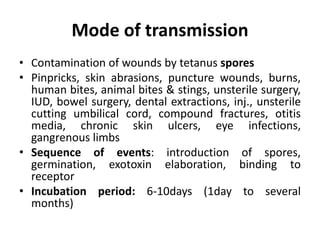 Mode of transmission
• Contamination of wounds by tetanus spores
• Pinpricks, skin abrasions, puncture wounds, burns,
human bites, animal bites & stings, unsterile surgery,
IUD, bowel surgery, dental extractions, inj., unsterile
cutting umbilical cord, compound fractures, otitis
media, chronic skin ulcers, eye infections,
gangrenous limbs
• Sequence of events: introduction of spores,
germination, exotoxin elaboration, binding to
receptor
• Incubation period: 6-10days (1day to several
months)
 