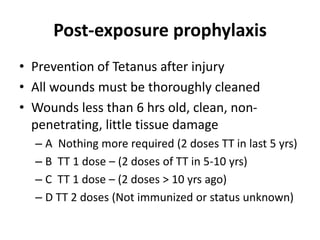 Post-exposure prophylaxis
• Prevention of Tetanus after injury
• All wounds must be thoroughly cleaned
• Wounds less than 6 hrs old, clean, non-
penetrating, little tissue damage
– A Nothing more required (2 doses TT in last 5 yrs)
– B TT 1 dose – (2 doses of TT in 5-10 yrs)
– C TT 1 dose – (2 doses > 10 yrs ago)
– D TT 2 doses (Not immunized or status unknown)
 