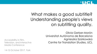 What makes a good subtitle?
Understanding people's views
on subtitling quality.
Olivia Gerber-Morón
Universitat Autònoma de Barcelona
Agnieszka Szarkowska
Centre for Translation Studies, UCL
Accessibility in Film,
Television, and Interactive
Media Conference
14-15 October 2017, York
 