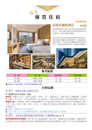 班 機 地 點 起飛時間 到達時間
FE-181 高雄／成都 14：20 18：05
FE-182 成都／高雄 19：05 22：05
●如欲航空公司航班變動，本公司保有最後變動之權力。
第 1 天 高雄成都【錦里古街】
※ 搭機前往四川省省會－成都。
成都：地處全川中心，是四川省政治、經濟、文化、旅遊的核心，成都不僅人文景觀豐富，自然風
貌也獨具一格，早在一千多年前的唐代，詩人就唱出了「窗含西嶺千秋雪，門泊東吳萬裏船」的名句。
錦里古街：又稱錦里一條街，整個建築體現了四川明清時代的風格，與現存的清代建築融為一體。
川茶、川菜、川酒、川藥、川戲、名小吃、手工藝品等代表蜀文化的精華盡在其中，讓人恍若置身古
老成都市井。
▲ 晚餐：榮順苑中式合菜 RMB50
▲ 住宿：準☆☆☆☆☆希爾頓花園酒店／或溫德姆至尊豪廷酒店／或同級
第 2 天 成都臥龍熊貓基地四姑娘山【雙溝橋(含觀光車) 】
臥龍國家級自然保護區：是中華人民共和國始建於 1963 年的一處國家級自然保護區，與縣級特別
行政區四川省汶川臥龍特別行政區（簡稱臥龍特別行政區或臥龍特區，原稱「四川省汶川縣臥龍特別
 