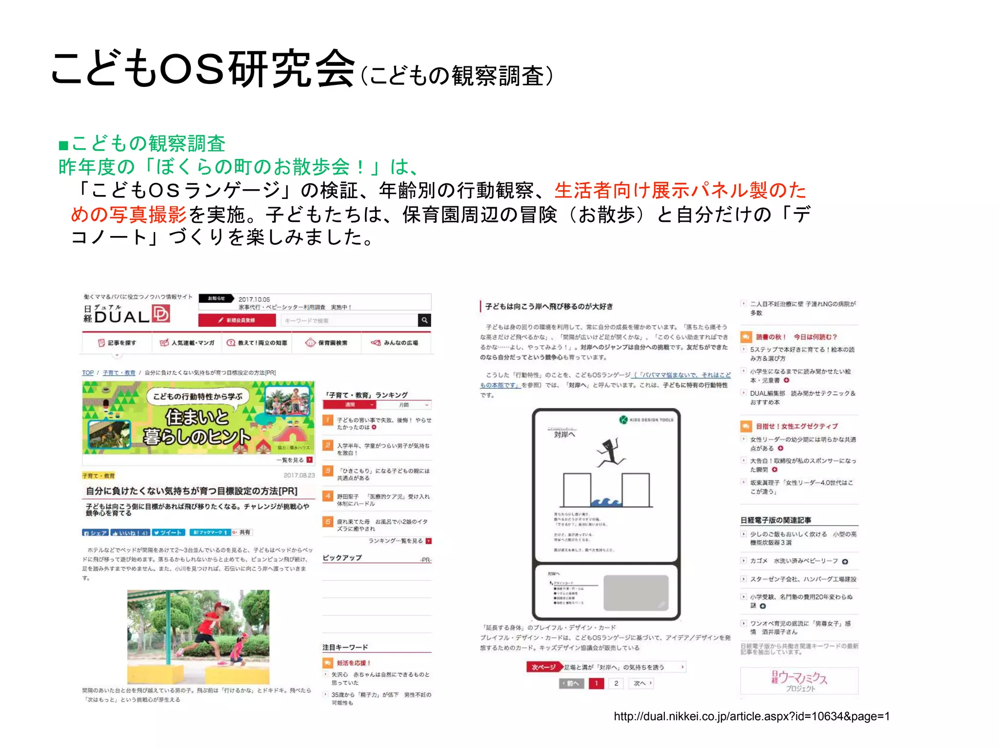 こどもＯＳ研究会（こどもの観察調査）
■こどもの観察調査
昨年度の「ぼくらの町のお散歩会！」は、
「こどもOＳランゲージ」の検証、年齢別の行動観察、生活者向け展示パネル製のた
めの写真撮影を実施。子どもたちは、保育園周辺の冒険（お散歩）と自分だけの「デ
コノート」づくりを楽しみました。
http://dual.nikkei.co.jp/article.aspx?id=10634&page=1
 