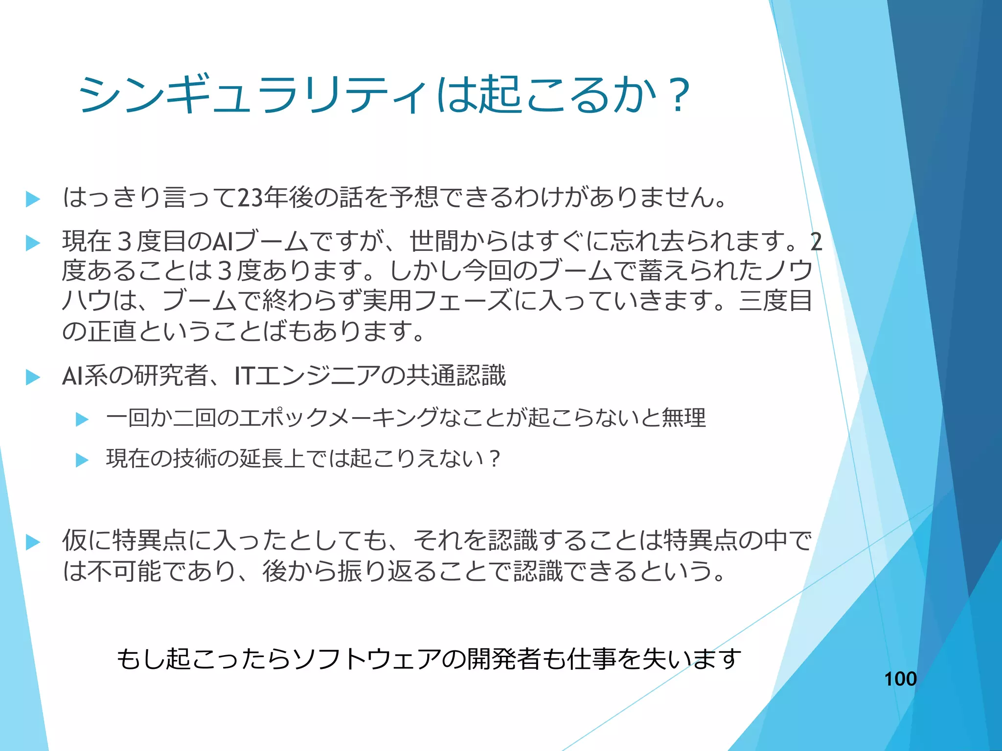 シンギュラリティは起こるか？
 はっきり言って23年後の話を予想できるわけがありません。
 現在３度目のAIブームですが、世間からはすぐに忘れ去られます。2
度あることは３度あります。しかし今回のブームで蓄えられたノウ
ハウは、ブームで終わらず実用フェーズに入っていきます。三度目
の正直ということばもあります。
 AI系の研究者、ITエンジニアの共通認識
 一回か二回のエポックメーキングなことが起こらないと無理
 現在の技術の延長上では起こりえない？
 仮に特異点に入ったとしても、それを認識することは特異点の中で
は不可能であり、後から振り返ることで認識できるという。
もし起こったらソフトウェアの開発者も仕事を失います
100
 