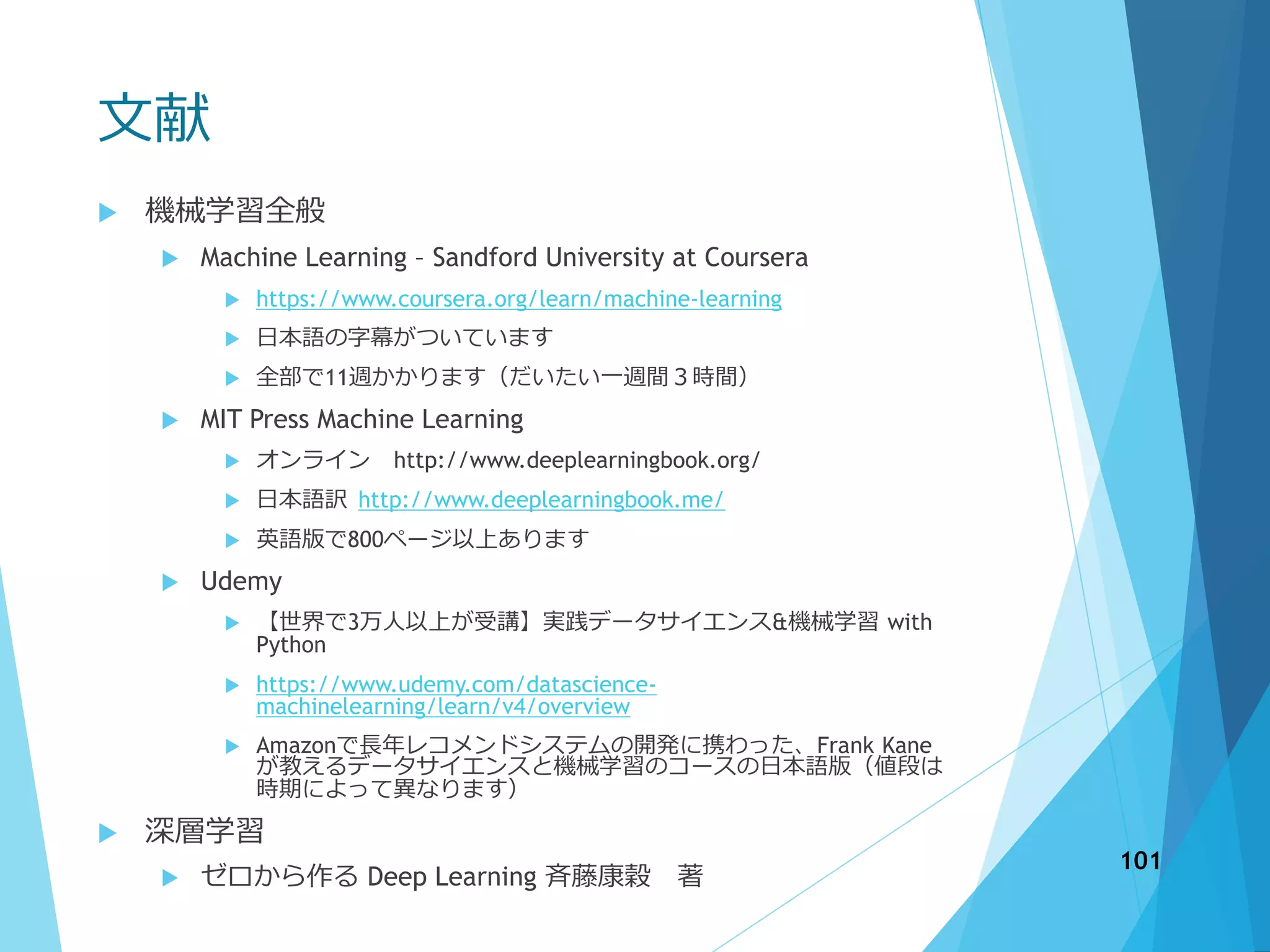 文献
 機械学習全般
 Machine Learning – Sandford University at Coursera
 https://www.coursera.org/learn/machine-learning
 日本語の字幕がついています
 全部で11週かかります（だいたい一週間３時間）
 MIT Press Machine Learning
 オンライン http://www.deeplearningbook.org/
 日本語訳 http://www.deeplearningbook.me/
 英語版で800ページ以上あります
 Udemy
 【世界で3万人以上が受講】実践データサイエンス&機械学習 with
Python
 https://www.udemy.com/datascience-
machinelearning/learn/v4/overview
 Amazonで長年レコメンドシステムの開発に携わった、Frank Kane
が教えるデータサイエンスと機械学習のコースの日本語版（値段は
時期によって異なります）
 深層学習
 ゼロから作る Deep Learning 斉藤康穀 著
101
 