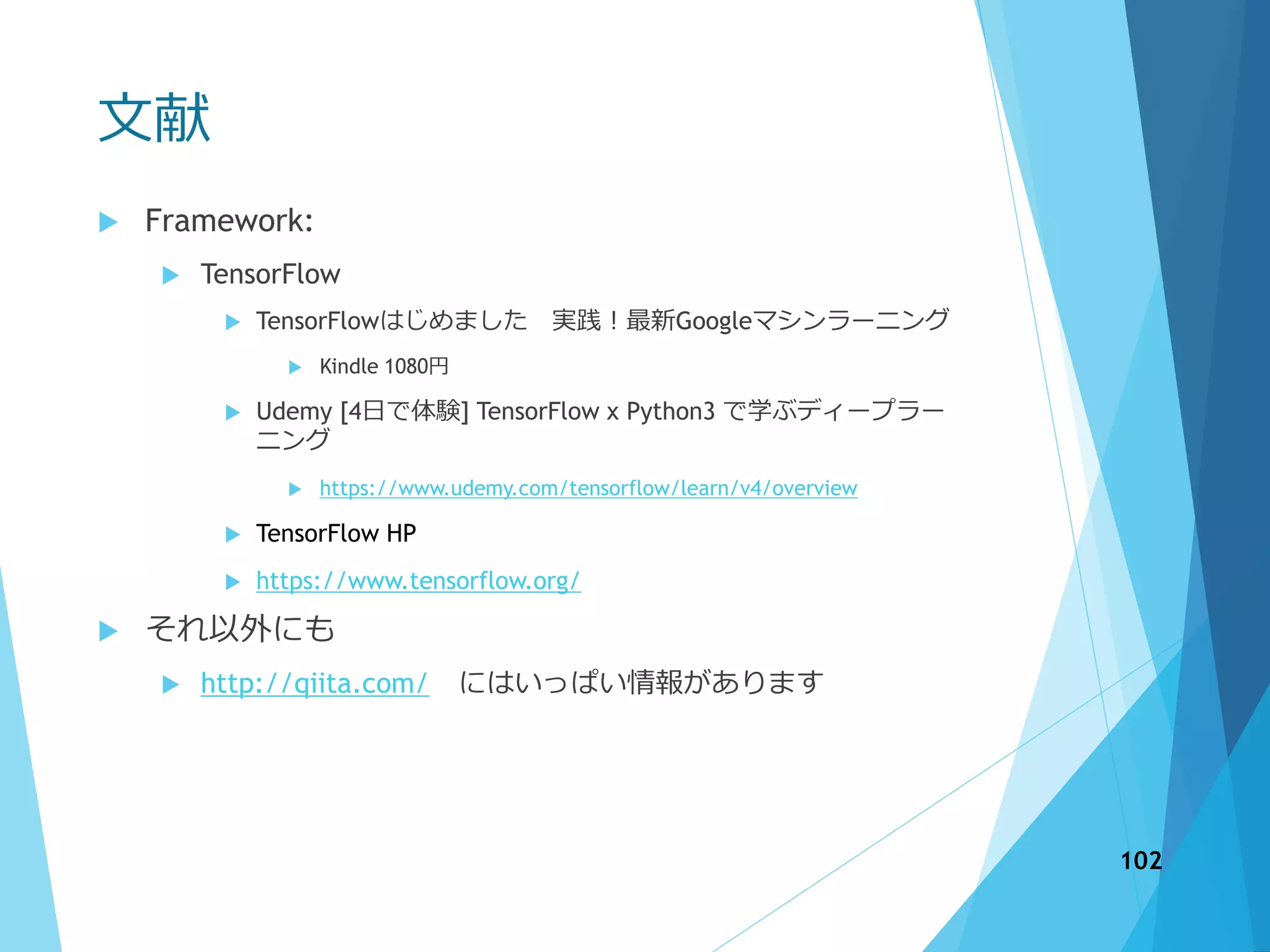 文献
 Framework:
 TensorFlow
 TensorFlowはじめました 実践！最新Googleマシンラーニング
 Kindle 1080円
 Udemy [4日で体験] TensorFlow x Python3 で学ぶディープラー
ニング
 https://www.udemy.com/tensorflow/learn/v4/overview
 TensorFlow HP
 https://www.tensorflow.org/
 それ以外にも
 http://qiita.com/ にはいっぱい情報があります
102
 