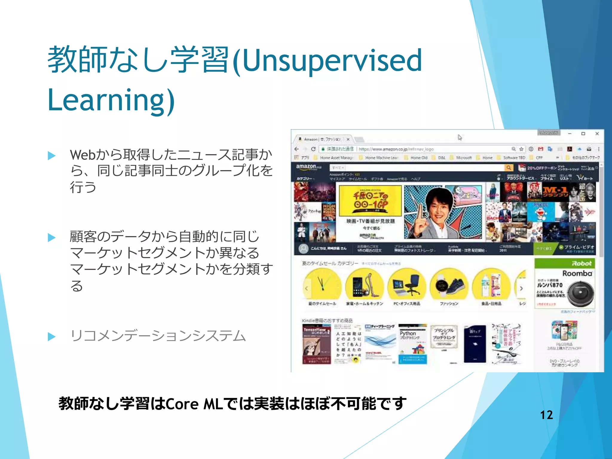 教師なし学習(Unsupervised
Learning)
 Webから取得したニュース記事か
ら、同じ記事同士のグループ化を
行う
 顧客のデータから自動的に同じ
マーケットセグメントか異なる
マーケットセグメントかを分類す
る
 リコメンデーションシステム
教師なし学習はCore MLでは実装はほぼ不可能です
12
 