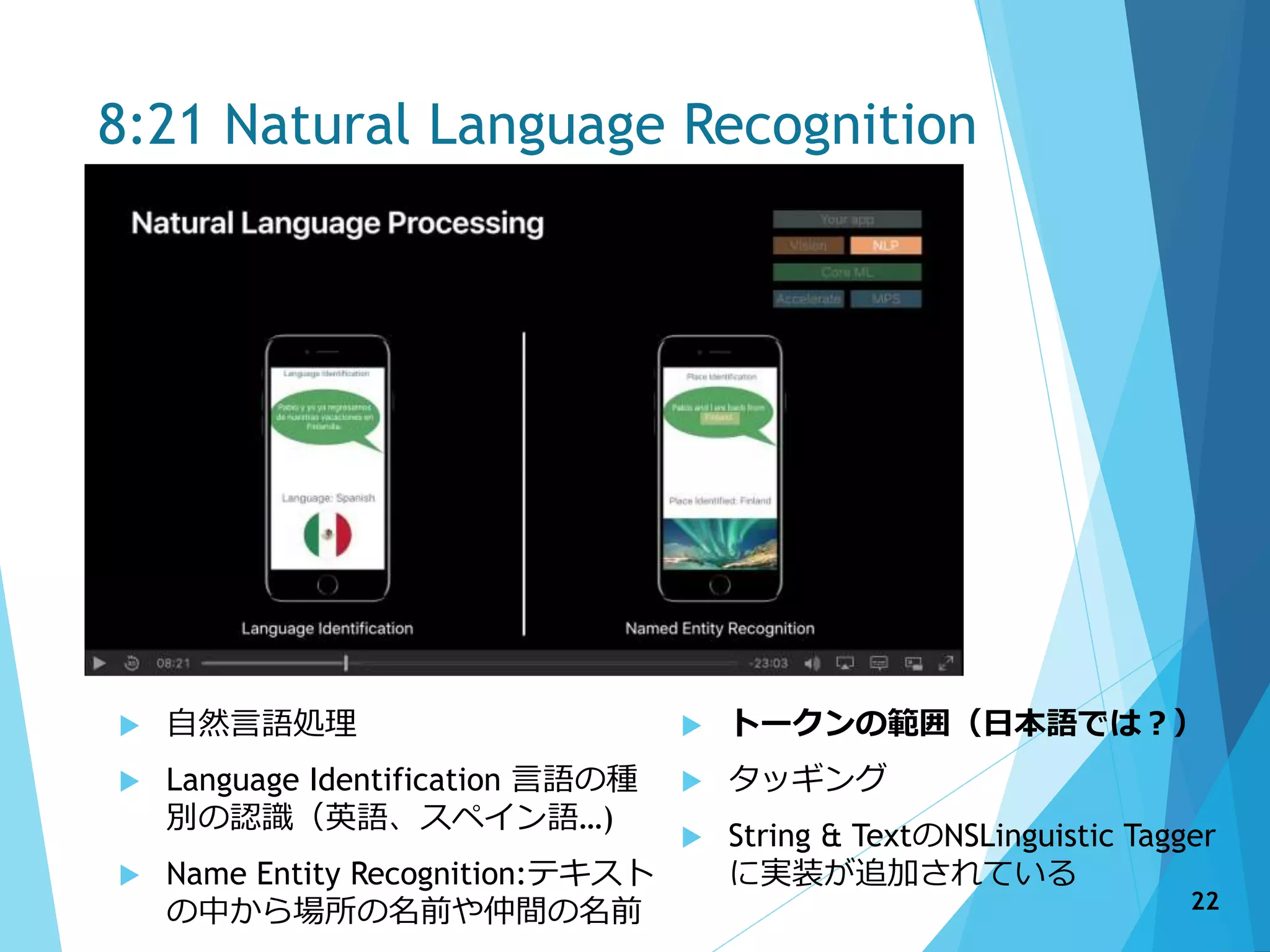 8:21 Natural Language Recognition
 自然言語処理
 Language Identification 言語の種
別の認識（英語、スペイン語…)
 Name Entity Recognition:テキスト
の中から場所の名前や仲間の名前
 トークンの範囲（日本語では？）
 タッギング
 String & TextのNSLinguistic Tagger
に実装が追加されている
22
 