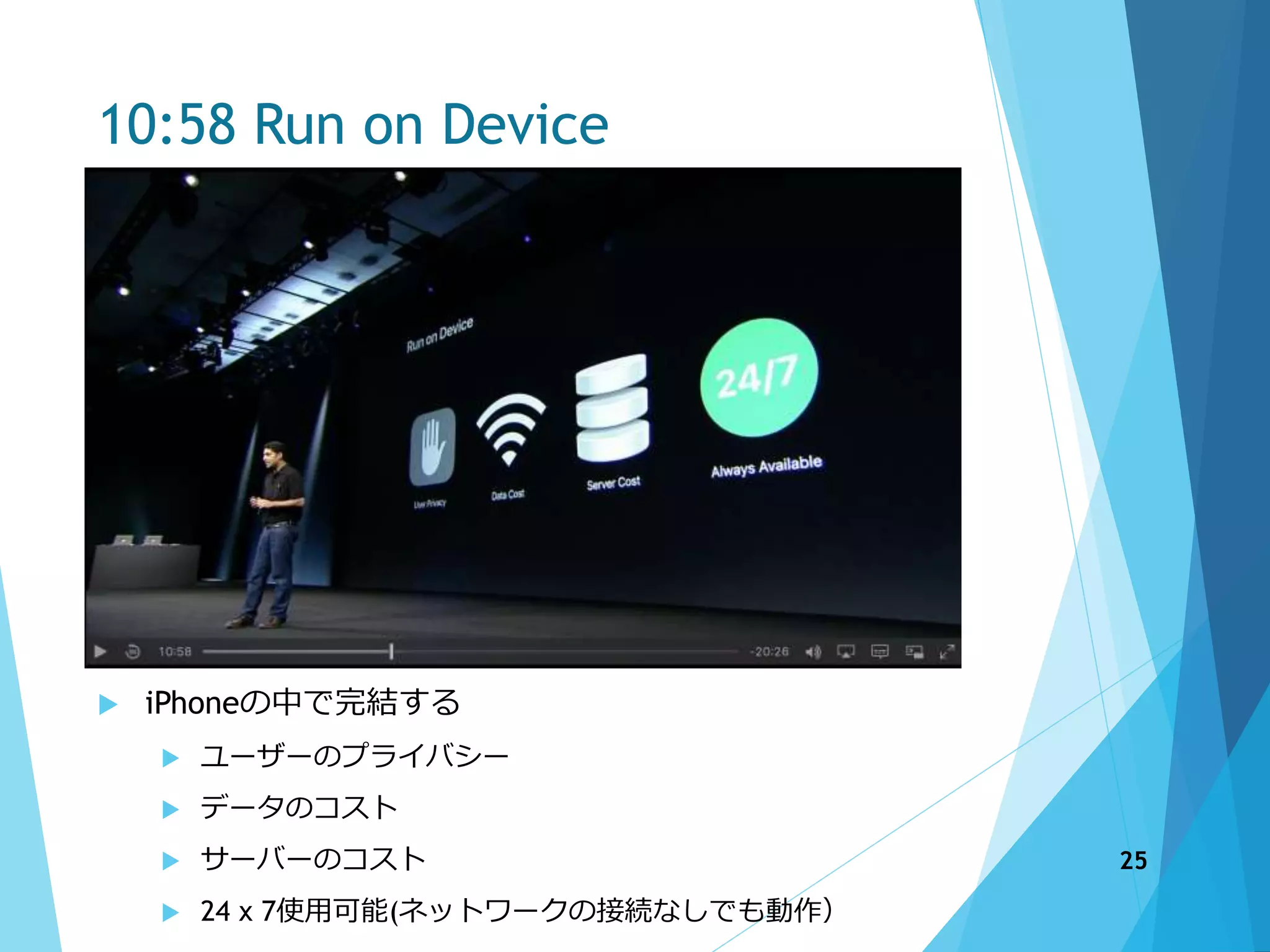 10:58 Run on Device
 iPhoneの中で完結する
 ユーザーのプライバシー
 データのコスト
 サーバーのコスト
 24 x 7使用可能(ネットワークの接続なしでも動作）
25
 