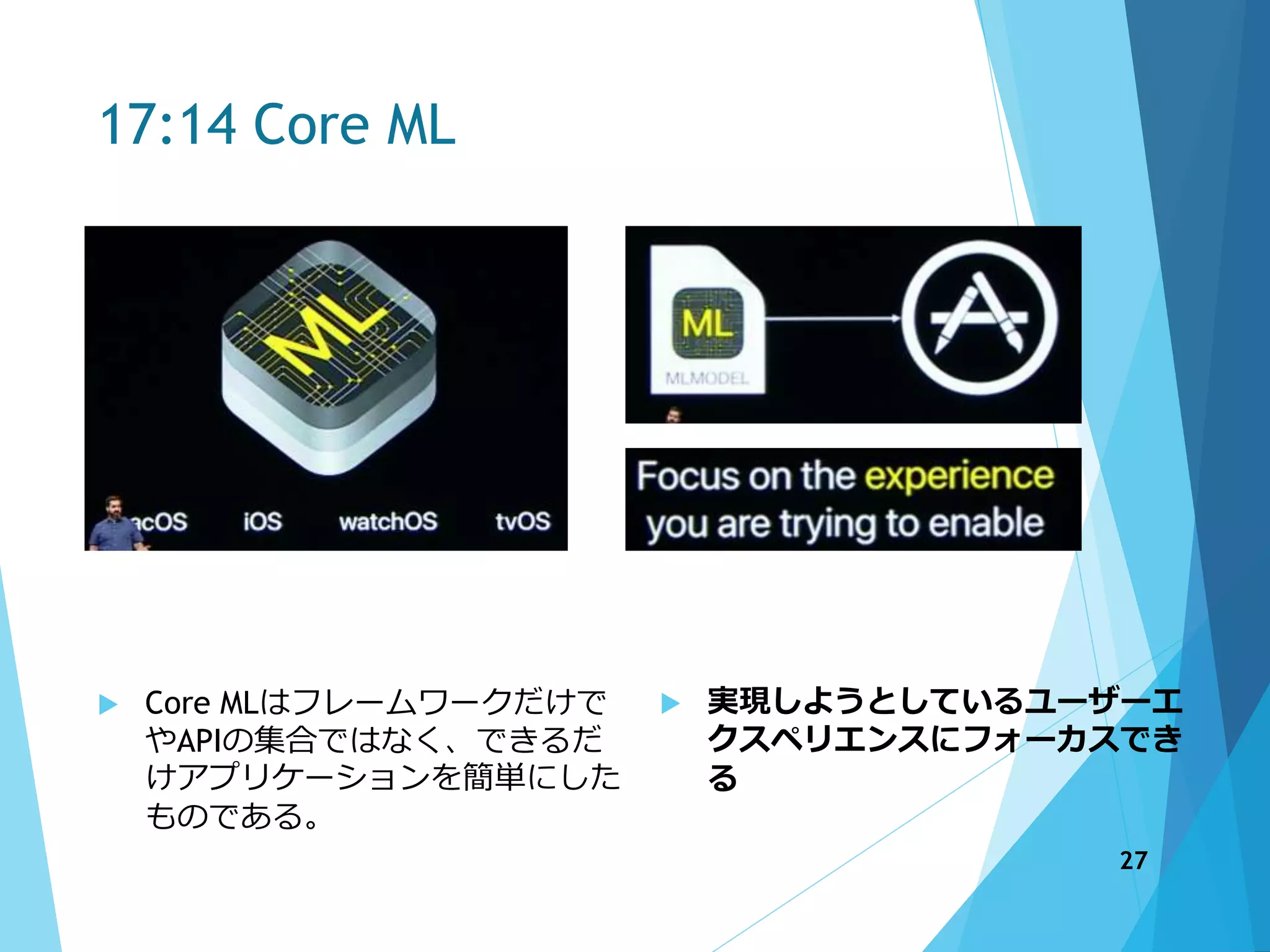 17:14 Core ML
 Core MLはフレームワークだけで
やAPIの集合ではなく、できるだ
けアプリケーションを簡単にした
ものである。
 実現しようとしているユーザーエ
クスペリエンスにフォーカスでき
る
27
 