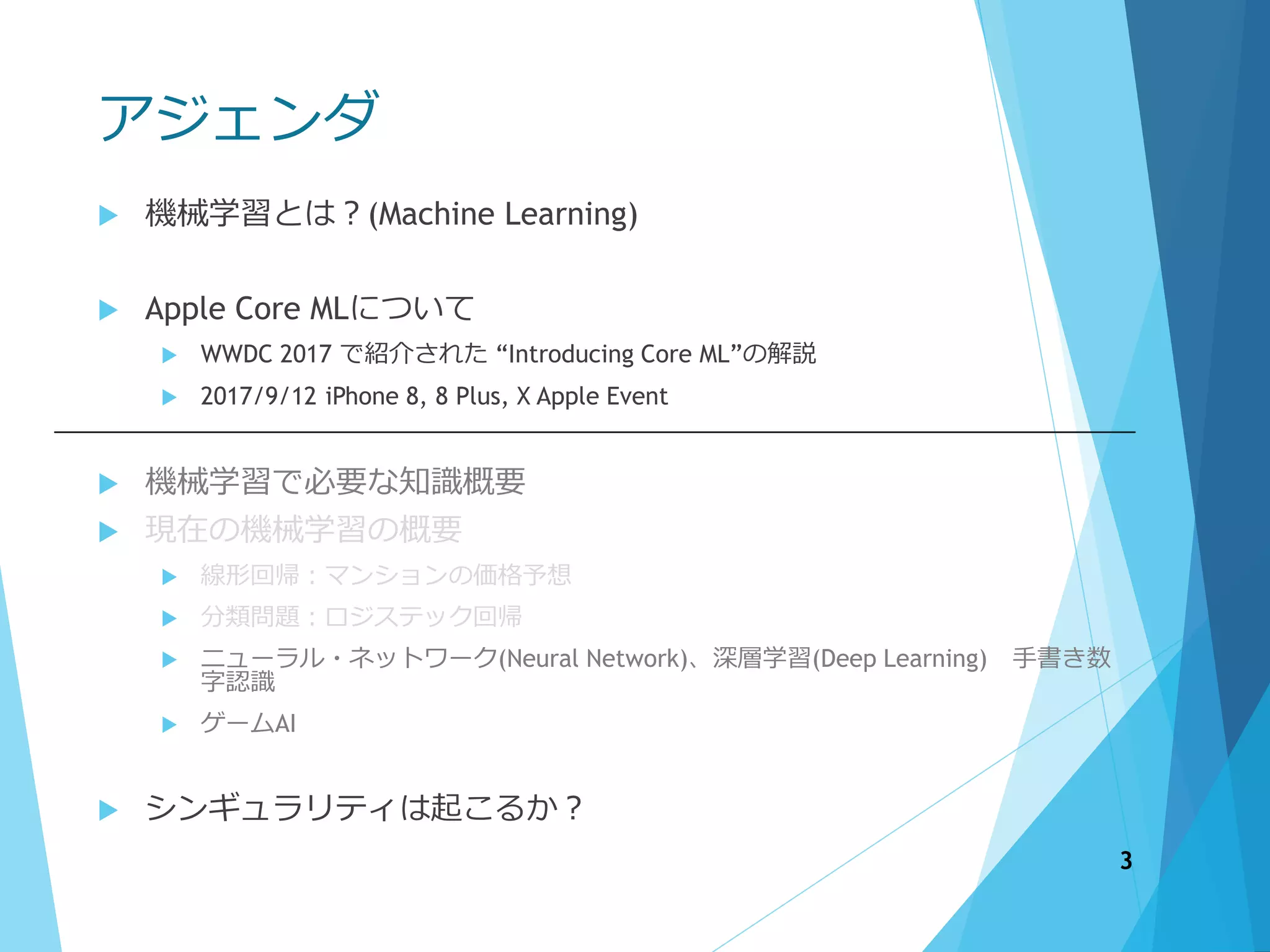 アジェンダ
 機械学習とは？(Machine Learning)
 Apple Core MLについて
 WWDC 2017 で紹介された “Introducing Core ML”の解説
 2017/9/12 iPhone 8, 8 Plus, X Apple Event
 機械学習で必要な知識概要
 現在の機械学習の概要
 線形回帰：マンションの価格予想
 分類問題：ロジステック回帰
 ニューラル・ネットワーク(Neural Network)、深層学習(Deep Learning) 手書き数
字認識
 ゲームAI
 シンギュラリティは起こるか？
3
 