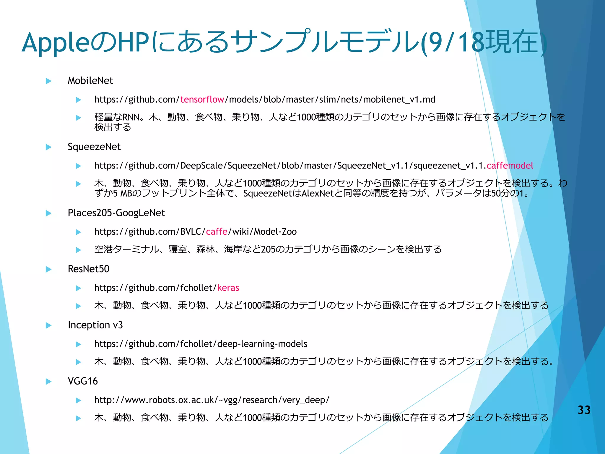 AppleのHPにあるサンプルモデル(9/18現在)
 MobileNet
 https://github.com/tensorflow/models/blob/master/slim/nets/mobilenet_v1.md
 軽量なRNN。木、動物、食べ物、乗り物、人など1000種類のカテゴリのセットから画像に存在するオブジェクトを
検出する
 SqueezeNet
 https://github.com/DeepScale/SqueezeNet/blob/master/SqueezeNet_v1.1/squeezenet_v1.1.caffemodel
 木、動物、食べ物、乗り物、人など1000種類のカテゴリのセットから画像に存在するオブジェクトを検出する。わ
ずか5 MBのフットプリント全体で、SqueezeNetはAlexNetと同等の精度を持つが、パラメータは50分の1。
 Places205-GoogLeNet
 https://github.com/BVLC/caffe/wiki/Model-Zoo
 空港ターミナル、寝室、森林、海岸など205のカテゴリから画像のシーンを検出する
 ResNet50
 https://github.com/fchollet/keras
 木、動物、食べ物、乗り物、人など1000種類のカテゴリのセットから画像に存在するオブジェクトを検出する
 Inception v3
 https://github.com/fchollet/deep-learning-models
 木、動物、食べ物、乗り物、人など1000種類のカテゴリのセットから画像に存在するオブジェクトを検出する。
 VGG16
 http://www.robots.ox.ac.uk/~vgg/research/very_deep/
 木、動物、食べ物、乗り物、人など1000種類のカテゴリのセットから画像に存在するオブジェクトを検出する
33
 
