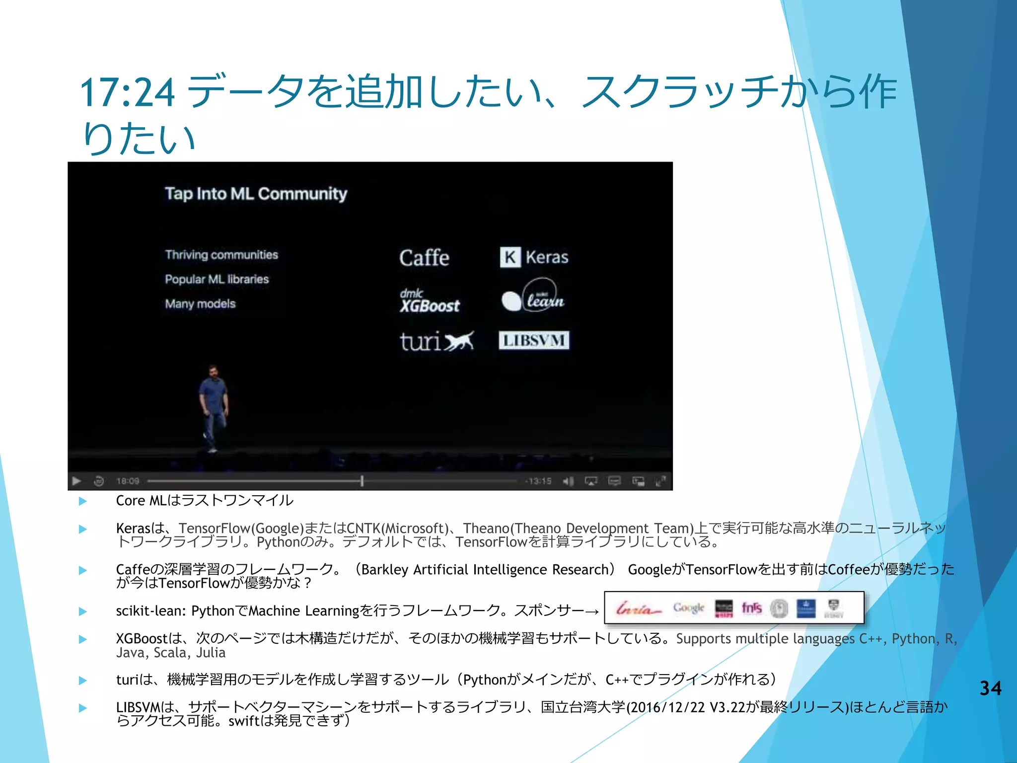 17:24 データを追加したい、スクラッチから作
りたい
 Core MLはラストワンマイル
 Kerasは、TensorFlow(Google)またはCNTK(Microsoft)、Theano(Theano Development Team)上で実行可能な高水準のニューラルネッ
トワークライブラリ。Pythonのみ。デフォルトでは、TensorFlowを計算ライブラリにしている。
 Caffeの深層学習のフレームワーク。（Barkley Artificial Intelligence Research） GoogleがTensorFlowを出す前はCoffeeが優勢だった
が今はTensorFlowが優勢かな？
 scikit-lean: PythonでMachine Learningを行うフレームワーク。スポンサー→
 XGBoostは、次のページでは木構造だけだが、そのほかの機械学習もサポートしている。Supports multiple languages C++, Python, R,
Java, Scala, Julia
 turiは、機械学習用のモデルを作成し学習するツール（Pythonがメインだが、C++でプラグインが作れる）
 LIBSVMは、サポートベクターマシーンをサポートするライブラリ、国立台湾大学(2016/12/22 V3.22が最終リリース)ほとんど言語か
らアクセス可能。swiftは発見できず）
34
 